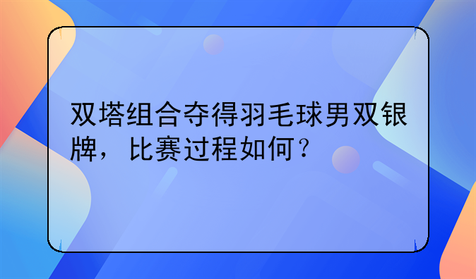 双塔组合夺得羽毛球男双银牌，比赛过程如何？