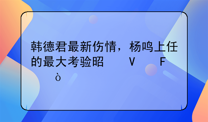 韩德君最新伤情，杨鸣上任的最大考验是啥呢？