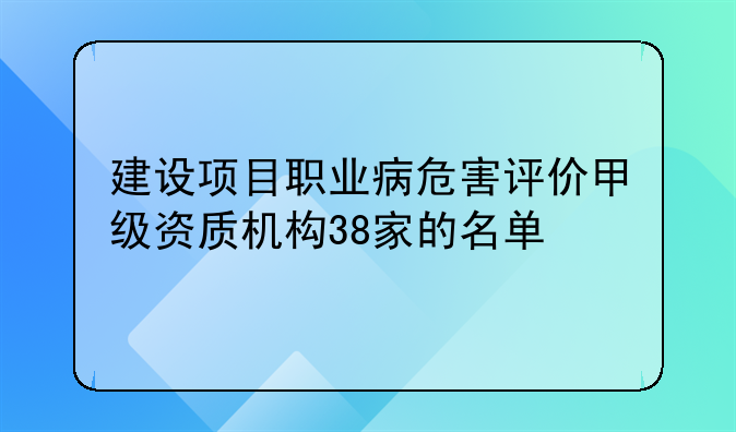 建设项目职业病危害评价甲级资质机构38家的名单