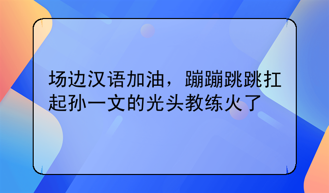 场边汉语加油，蹦蹦跳跳扛起孙一文的光头教练火了