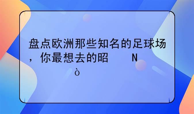 盘点欧洲那些知名的足球场，你最想去的是哪一座？