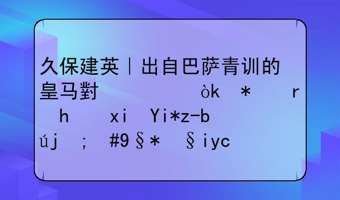 久保建英｜出自巴萨青训的皇马小将：技术成熟天赋高，未来可期