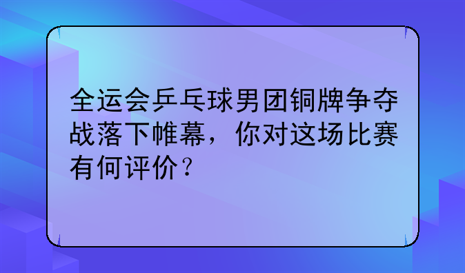 全运会乒乓球男团铜牌争夺战落下帷幕，你对这场比赛有何评价？