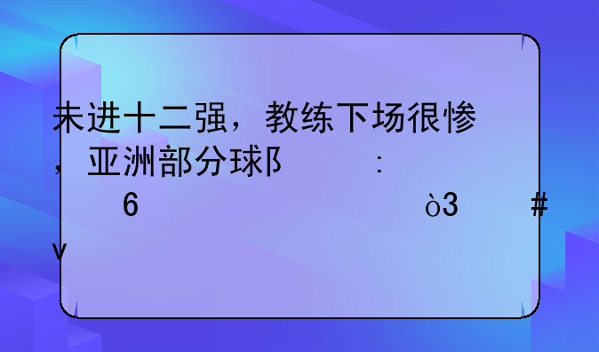 未进十二强，教练下场很惨，亚洲部分球队掀起换帅潮，先睹为快