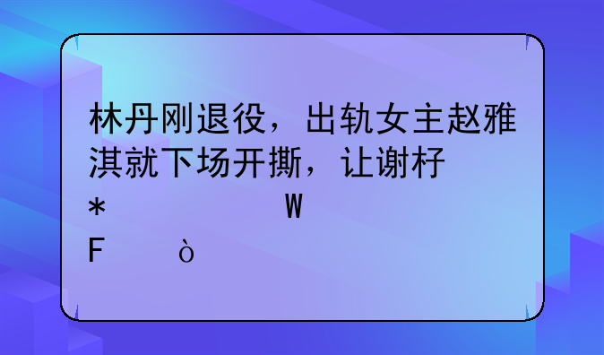 林丹刚退役，出轨女主赵雅淇就下场开撕，让谢杏芳情何以堪呢？