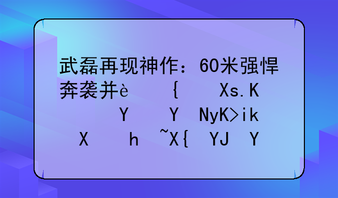武磊再现神作：60米强悍奔袭并连过2人！名嘴申方剑指出唯一不足