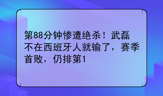 第88分钟惨遭绝杀！武磊不在西班牙人就输了，赛季首败，仍排第1