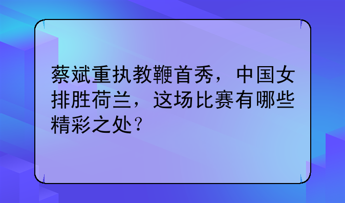 蔡斌重执教鞭首秀，中国女排胜荷兰，这场比赛有哪些精彩之处？
