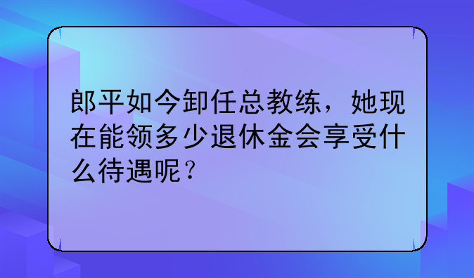 郎平如今卸任总教练，她现在能领多少退休金会享受什么待遇呢？