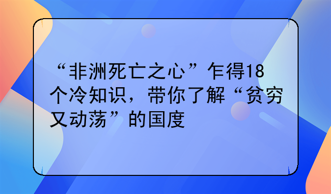 “非洲死亡之心”乍得18个冷知识，带你了解“贫穷又动荡”的国度