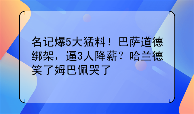 名记爆5大猛料！巴萨道德绑架，逼3人降薪？哈兰德笑了姆巴佩哭了