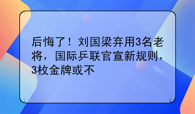 后悔了！刘国梁弃用3名老将，国际乒联官宣新规则，3枚金牌或不保