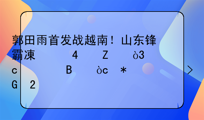 郭田雨首发战越南！山东锋霸减重10斤，高空球优势将发挥巨大威力