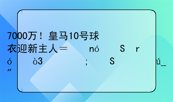 7000万！皇马10号球衣迎新主人？曼联眼红，巴黎渔翁得利