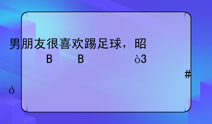 男朋友很喜欢踢足球，是巴萨球迷，跨年该送什么礼物？