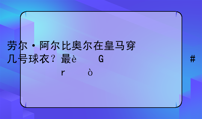 劳尔·阿尔比奥尔在皇马穿几号球衣？最近为什么没出场？