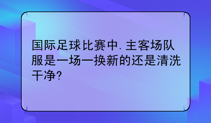 国际足球比赛中.主客场队服是一场一换新的还是清洗干净?