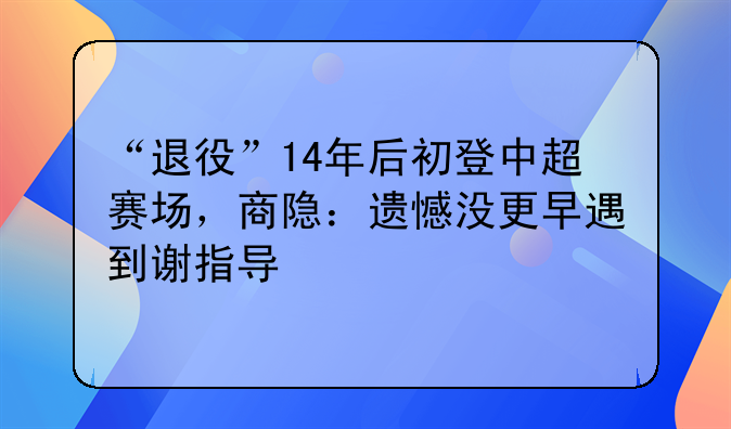 “退役”14年后初登中超赛场，商隐：遗憾没更早遇到谢指导