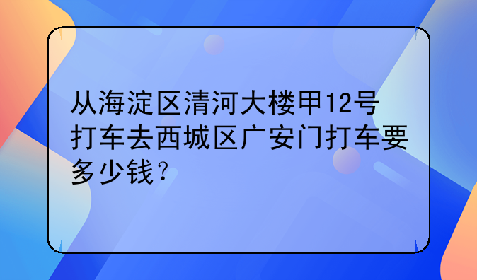从海淀区清河大楼甲12号打车去西城区广安门打车要多少钱？