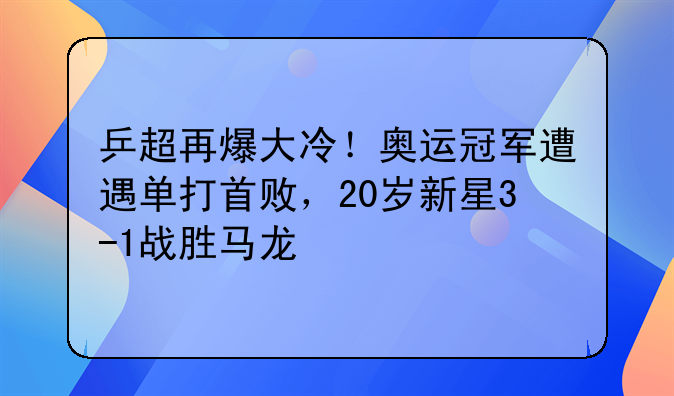 乒超再爆大冷！奥运冠军遭遇单打首败，20岁新星3-1战胜马龙