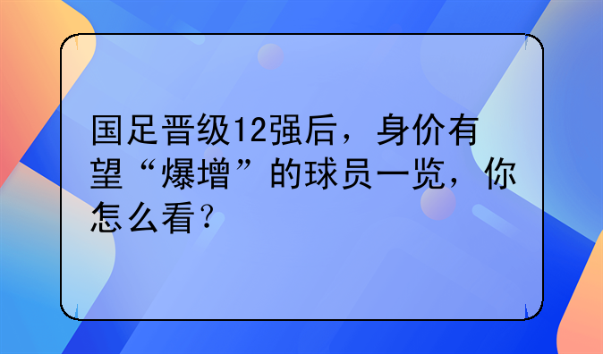 国足晋级12强后，身价有望“爆增”的球员一览，你怎么看？