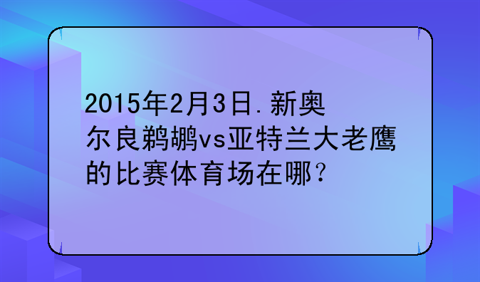 2015年2月3日.新奥尔良鹈鹕vs亚特兰大老鹰的比赛体育场在哪？