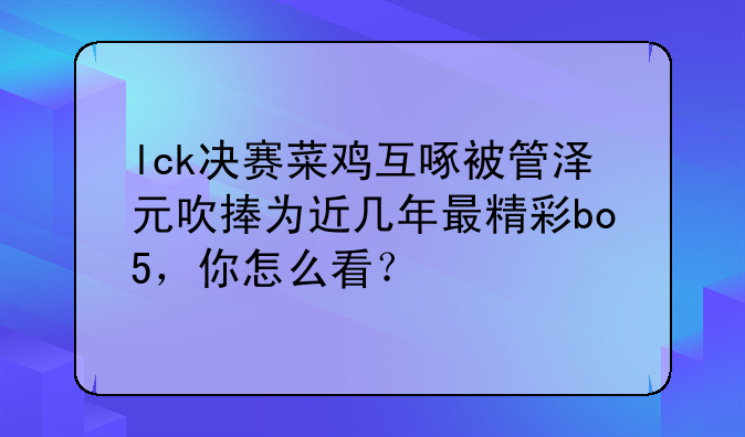lck决赛菜鸡互啄被管泽元吹捧为近几年最精彩bo5，你怎么看？