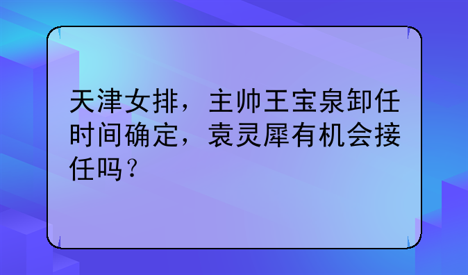 天津女排，主帅王宝泉卸任时间确定，袁灵犀有机会接任吗？
