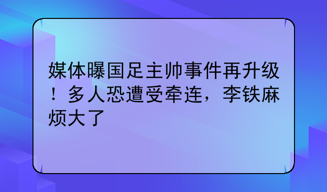 媒体曝国足主帅事件再升级！多人恐遭受牵连，李铁麻烦大了