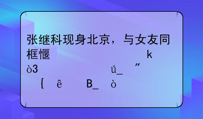 张继科现身北京，与女友同框感情稳定，关系得到证实了吗？