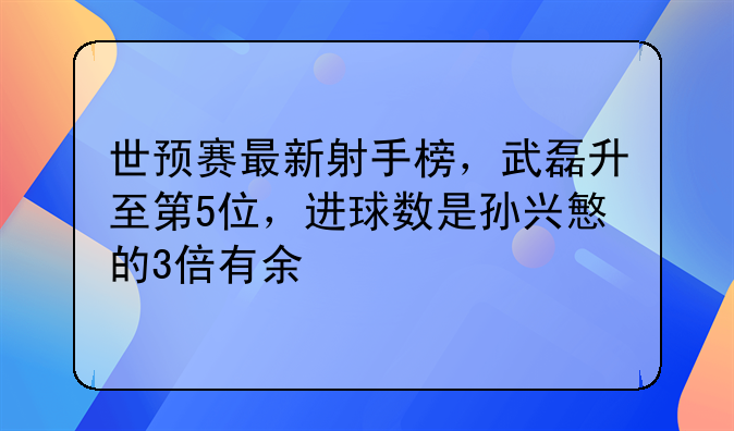世预赛最新射手榜，武磊升至第5位，进球数是孙兴慜的3倍有余