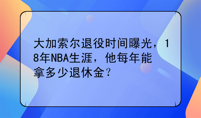 大加索尔退役时间曝光，18年NBA生涯，他每年能拿多少退休金？