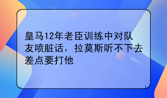 皇马12年老臣训练中对队友喷脏话，拉莫斯听不下去差点要打他