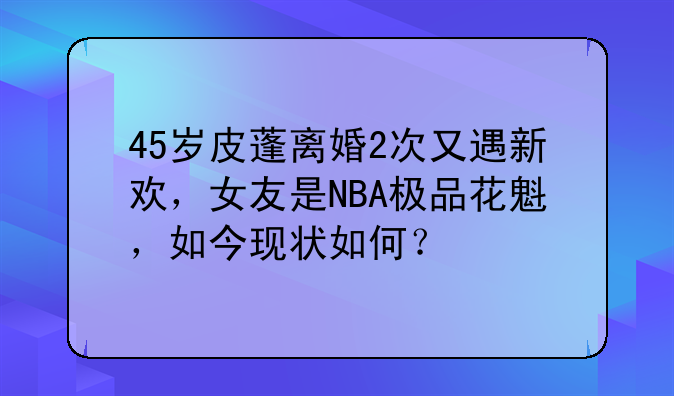 45岁皮蓬离婚2次又遇新欢，女友是NBA极品花魁，如今现状如何？