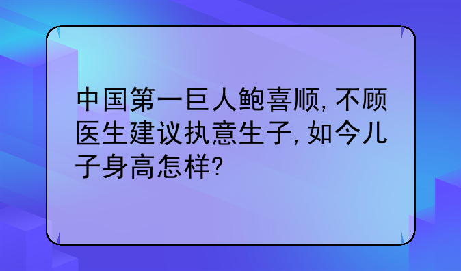 中国第一巨人鲍喜顺,不顾医生建议执意生子,如今儿子身高怎样?
