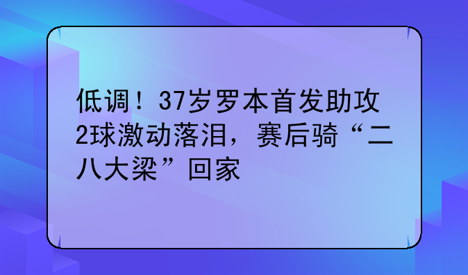 低调！37岁罗本首发助攻2球激动落泪，赛后骑“二八大梁”回家