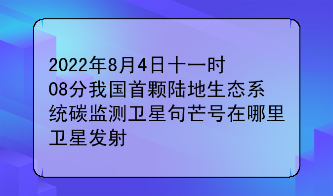 2022年8月4日十一时08分我国首颗陆地生态系统碳监测卫星句芒号在哪里卫星发射