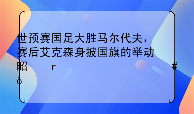 世预赛国足大胜马尔代夫，赛后艾克森身披国旗的举动是在述说什么？
