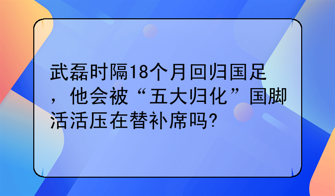 武磊时隔18个月回归国足，他会被“五大归化”国脚活活压在替补席吗?