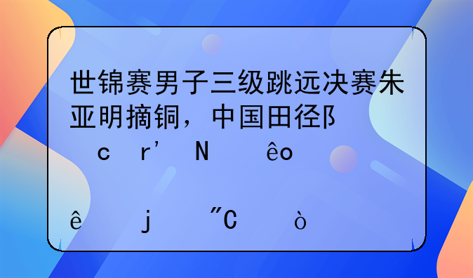 世锦赛男子三级跳远决赛朱亚明摘铜，中国田径队还有哪些傲人的成绩？