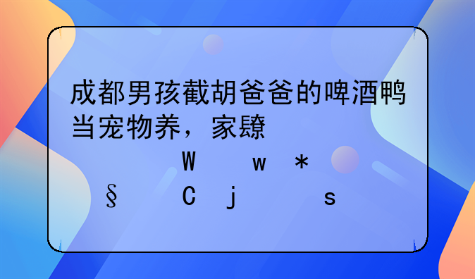 成都男孩截胡爸爸的啤酒鸭当宠物养，家长该如何保护孩子的“童心”？