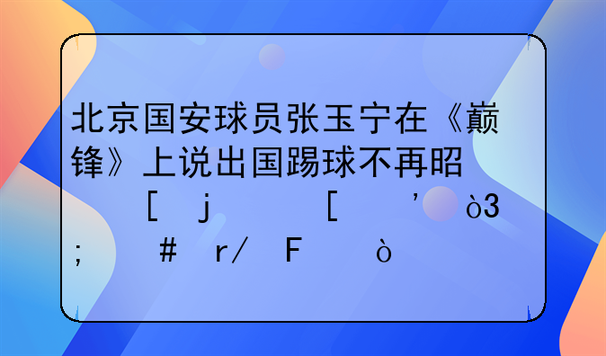 北京国安球员张玉宁在《巅锋》上说出国踢球不再是他的首选，怎么看呢？