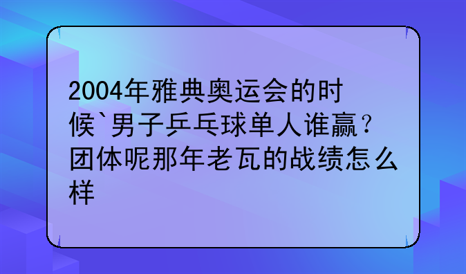 2004年雅典奥运会的时候`男子乒乓球单人谁赢？团体呢那年老瓦的战绩怎么样