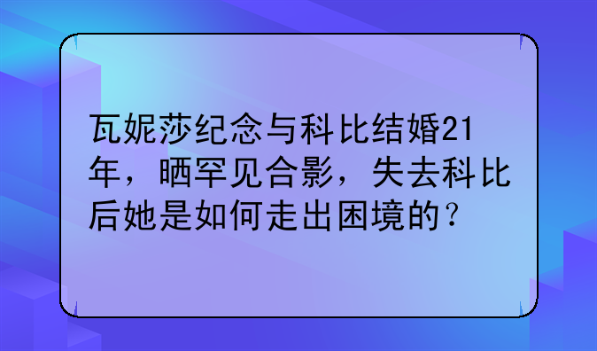 瓦妮莎纪念与科比结婚21年，晒罕见合影，失去科比后她是如何走出困境的？