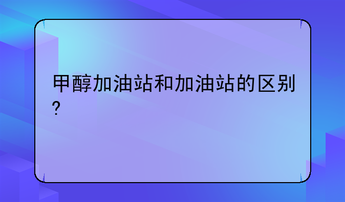 甲醇加油站和加油站的区别?